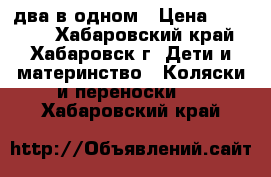 два в одном › Цена ­ 11 000 - Хабаровский край, Хабаровск г. Дети и материнство » Коляски и переноски   . Хабаровский край